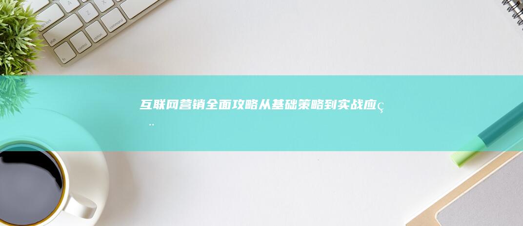 互联网营销全面攻略：从基础策略到实战应用